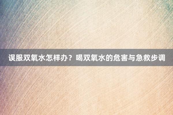 误服双氧水怎样办？喝双氧水的危害与急救步调