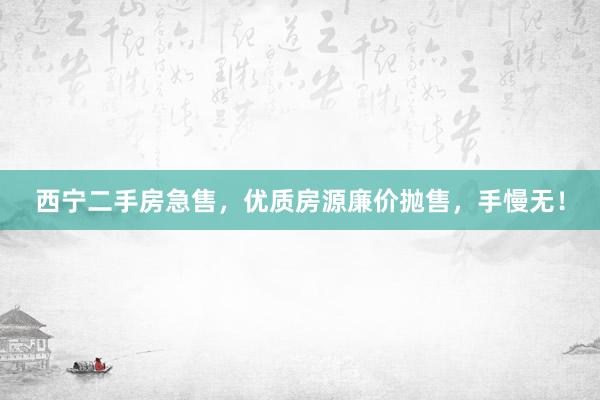 西宁二手房急售，优质房源廉价抛售，手慢无！