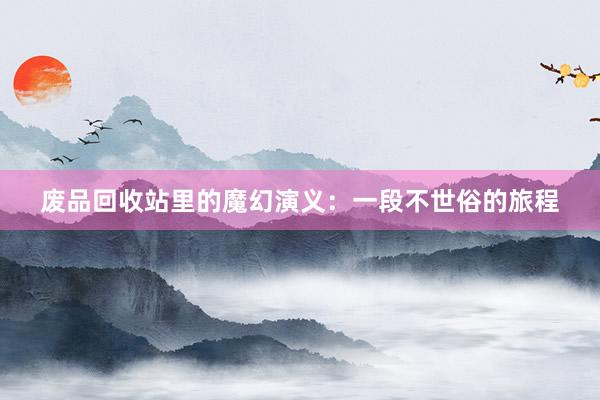 废品回收站里的魔幻演义：一段不世俗的旅程