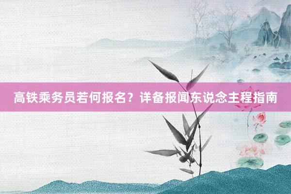 高铁乘务员若何报名？详备报闻东说念主程指南