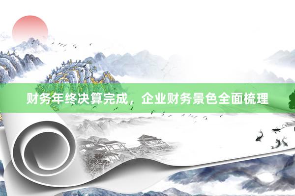 财务年终决算完成，企业财务景色全面梳理
